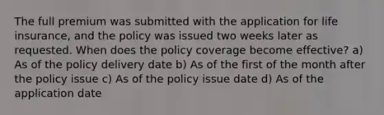 The full premium was submitted with the application for life insurance, and the policy was issued two weeks later as requested. When does the policy coverage become effective? a) As of the policy delivery date b) As of the first of the month after the policy issue c) As of the policy issue date d) As of the application date