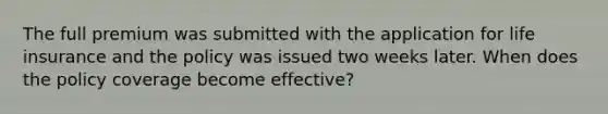 The full premium was submitted with the application for life insurance and the policy was issued two weeks later. When does the policy coverage become effective?