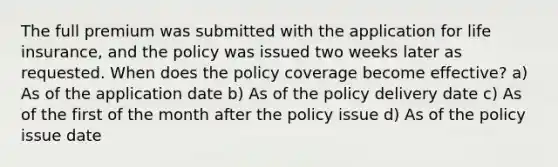 The full premium was submitted with the application for life insurance, and the policy was issued two weeks later as requested. When does the policy coverage become effective? a) As of the application date b) As of the policy delivery date c) As of the first of the month after the policy issue d) As of the policy issue date