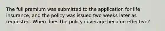 The full premium was submitted to the application for life insurance, and the policy was issued two weeks later as requested. When does the policy coverage become effective?