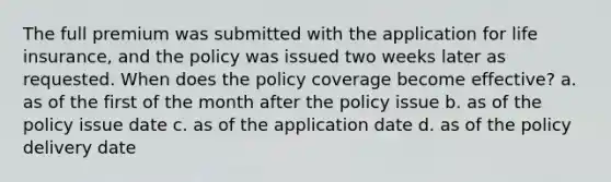 The full premium was submitted with the application for life insurance, and the policy was issued two weeks later as requested. When does the policy coverage become effective? a. as of the first of the month after the policy issue b. as of the policy issue date c. as of the application date d. as of the policy delivery date