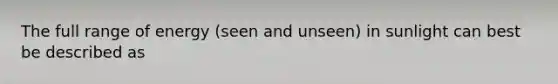 The full range of energy (seen and unseen) in sunlight can best be described as