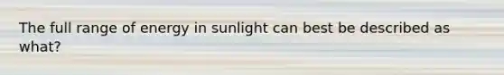 The full range of energy in sunlight can best be described as what?