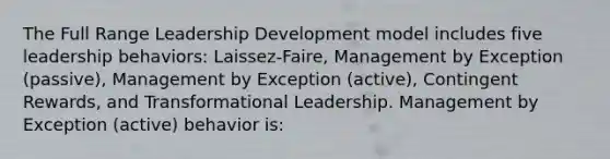 The Full Range Leadership Development model includes five leadership behaviors: Laissez-Faire, Management by Exception (passive), Management by Exception (active), Contingent Rewards, and Transformational Leadership. Management by Exception (active) behavior is: