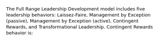 The Full Range Leadership Development model includes five leadership behaviors: Laissez-Faire, Management by Exception (passive), Management by Exception (active), Contingent Rewards, and Transformational Leadership. Contingent Rewards behavior is: