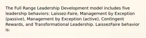 The Full Range Leadership Development model includes five leadership behaviors: Laissez-Faire, Management by Exception (passive), Management by Exception (active), Contingent Rewards, and Transformational Leadership. LaissezFaire behavior is: