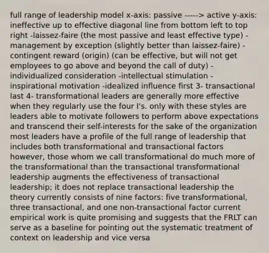 full range of leadership model x-axis: passive -----> active y-axis: ineffective up to effective diagonal line from bottom left to top right -laissez-faire (the most passive and least effective type) -management by exception (slightly better than laissez-faire) -contingent reward (origin) (can be effective, but will not get employees to go above and beyond the call of duty) -individualized consideration -intellectual stimulation -inspirational motivation -idealized influence first 3- transactional last 4- transformational leaders are generally more effective when they regularly use the four I's. only with these styles are leaders able to motivate followers to perform above expectations and transcend their self-interests for the sake of the organization most leaders have a profile of the full range of leadership that includes both transformational and transactional factors however, those whom we call transformational do much more of the transformational than the transactional transformational leadership augments the effectiveness of transactional leadership; it does not replace transactional leadership the theory currently consists of nine factors: five transformational, three transactional, and one non-transactional factor current empirical work is quite promising and suggests that the FRLT can serve as a baseline for pointing out the systematic treatment of context on leadership and vice versa