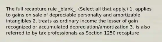 The full recapture rule _blank​_. (Select all that apply.) 1. applies to gains on sale of depreciable personalty and amortizable intangibles 2. treats as ordinary income the lesser of gain recognized or accumulated depreciation/amortization 3. is also referred to by tax professionals as Section 1250 recapture