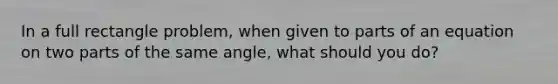 In a full rectangle problem, when given to parts of an equation on two parts of the same angle, what should you do?