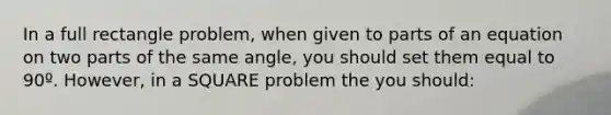 In a full rectangle problem, when given to parts of an equation on two parts of the same angle, you should set them equal to 90º. However, in a SQUARE problem the you should: