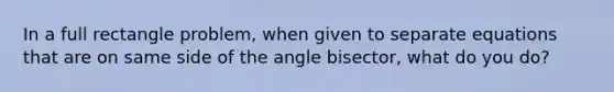 In a full rectangle problem, when given to separate equations that are on same side of the angle bisector, what do you do?