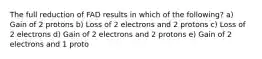 The full reduction of FAD results in which of the following? a) Gain of 2 protons b) Loss of 2 electrons and 2 protons c) Loss of 2 electrons d) Gain of 2 electrons and 2 protons e) Gain of 2 electrons and 1 proto