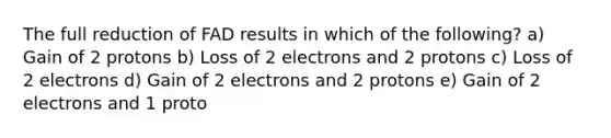 The full reduction of FAD results in which of the following? a) Gain of 2 protons b) Loss of 2 electrons and 2 protons c) Loss of 2 electrons d) Gain of 2 electrons and 2 protons e) Gain of 2 electrons and 1 proto