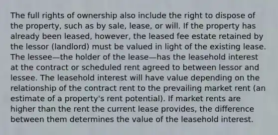 The full rights of ownership also include the right to dispose of the property, such as by sale, lease, or will. If the property has already been leased, however, the leased fee estate retained by the lessor (landlord) must be valued in light of the existing lease. The lessee—the holder of the lease—has the leasehold interest at the contract or scheduled rent agreed to between lessor and lessee. The leasehold interest will have value depending on the relationship of the contract rent to the prevailing market rent (an estimate of a property's rent potential). If market rents are higher than the rent the current lease provides, the difference between them determines the value of the leasehold interest.