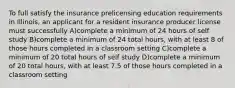 To full satisfy the insurance prelicensing education requirements in Illinois, an applicant for a resident insurance producer license must successfully A)complete a minimum of 24 hours of self study B)complete a minimum of 24 total hours, with at least 8 of those hours completed in a classroom setting C)complete a minimum of 20 total hours of self study D)complete a minimum of 20 total hours, with at least 7.5 of those hours completed in a classroom setting