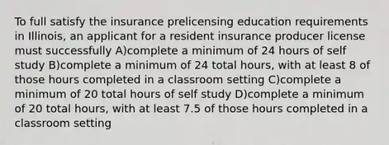 To full satisfy the insurance prelicensing education requirements in Illinois, an applicant for a resident insurance producer license must successfully A)complete a minimum of 24 hours of self study B)complete a minimum of 24 total hours, with at least 8 of those hours completed in a classroom setting C)complete a minimum of 20 total hours of self study D)complete a minimum of 20 total hours, with at least 7.5 of those hours completed in a classroom setting