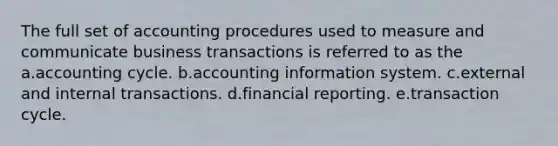 The full set of accounting procedures used to measure and communicate business transactions is referred to as the a.accounting cycle. b.accounting information system. c.external and internal transactions. d.financial reporting. e.transaction cycle.