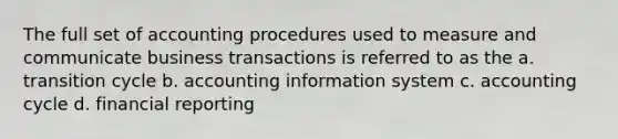 The full set of accounting procedures used to measure and communicate business transactions is referred to as the a. transition cycle b. accounting information system c. accounting cycle d. financial reporting