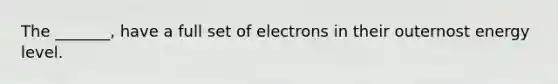 The _______, have a full set of electrons in their outernost energy level.