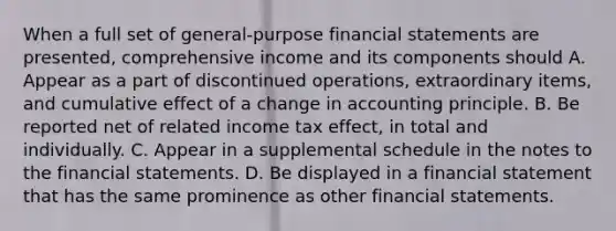 When a full set of general-purpose financial statements are presented, comprehensive income and its components should A. Appear as a part of discontinued operations, extraordinary items, and cumulative effect of a change in accounting principle. B. Be reported net of related income tax effect, in total and individually. C. Appear in a supplemental schedule in the notes to the financial statements. D. Be displayed in a financial statement that has the same prominence as other financial statements.