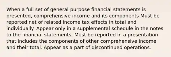 When a full set of general-purpose financial statements is presented, comprehensive income and its components Must be reported net of related income tax effects in total and individually. Appear only in a supplemental schedule in the notes to the financial statements. Must be reported in a presentation that includes the components of other comprehensive income and their total. Appear as a part of discontinued operations.