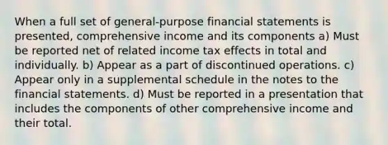 When a full set of general-purpose financial statements is presented, comprehensive income and its components a) Must be reported net of related income tax effects in total and individually. b) Appear as a part of discontinued operations. c) Appear only in a supplemental schedule in the notes to the financial statements. d) Must be reported in a presentation that includes the components of other comprehensive income and their total.