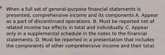 When a full set of general-purpose <a href='https://www.questionai.com/knowledge/kFBJaQCz4b-financial-statements' class='anchor-knowledge'>financial statements</a> is presented, comprehensive income and its components A. Appear as a part of discontinued operations. B. Must be reported net of related income tax effects in total and individually. C. Appear only in a supplemental schedule in the notes to the financial statements. D. Must be reported in a presentation that includes the components of other comprehensive income and their total.