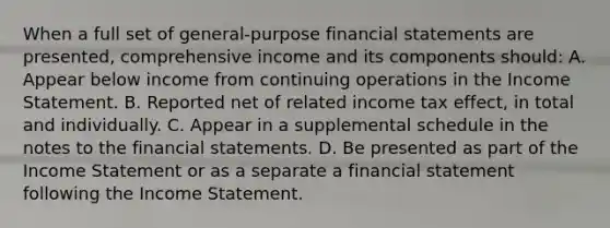 When a full set of general-purpose financial statements are presented, comprehensive income and its components should: A. Appear below income from continuing operations in the Income Statement. B. Reported net of related income tax effect, in total and individually. C. Appear in a supplemental schedule in the notes to the financial statements. D. Be presented as part of the Income Statement or as a separate a financial statement following the Income Statement.