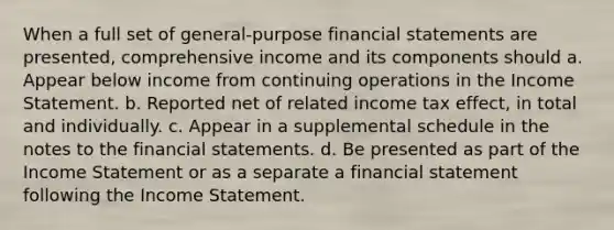 When a full set of general-purpose financial statements are presented, comprehensive income and its components should a. Appear below income from continuing operations in the Income Statement. b. Reported net of related income tax effect, in total and individually. c. Appear in a supplemental schedule in the notes to the financial statements. d. Be presented as part of the Income Statement or as a separate a financial statement following the Income Statement.