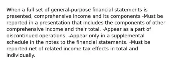 When a full set of general-purpose financial statements is presented, comprehensive income and its components -Must be reported in a presentation that includes the components of other comprehensive income and their total. -Appear as a part of discontinued operations. -Appear only in a supplemental schedule in the notes to the financial statements. -Must be reported net of related income tax effects in total and individually.