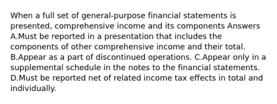 When a full set of general-purpose financial statements is presented, comprehensive income and its components Answers A.Must be reported in a presentation that includes the components of other comprehensive income and their total. B.Appear as a part of discontinued operations. C.Appear only in a supplemental schedule in the notes to the financial statements. D.Must be reported net of related income tax effects in total and individually.