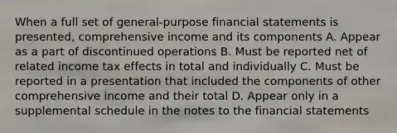 When a full set of general-purpose financial statements is presented, comprehensive income and its components A. Appear as a part of discontinued operations B. Must be reported net of related income tax effects in total and individually C. Must be reported in a presentation that included the components of other comprehensive income and their total D. Appear only in a supplemental schedule in the notes to the financial statements