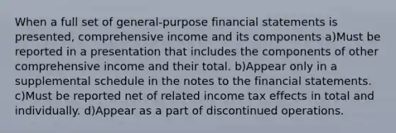 When a full set of general-purpose financial statements is presented, comprehensive income and its components a)Must be reported in a presentation that includes the components of other comprehensive income and their total. b)Appear only in a supplemental schedule in the notes to the financial statements. c)Must be reported net of related income tax effects in total and individually. d)Appear as a part of discontinued operations.