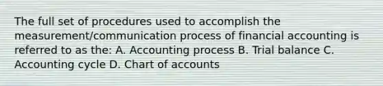 The full set of procedures used to accomplish the measurement/communication process of financial accounting is referred to as the: A. Accounting process B. Trial balance C. Accounting cycle D. Chart of accounts