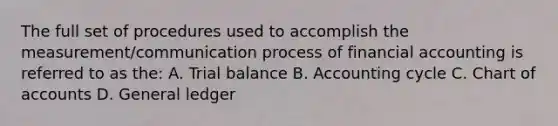 The full set of procedures used to accomplish the measurement/communication process of financial accounting is referred to as the: A. Trial balance B. Accounting cycle C. Chart of accounts D. General ledger