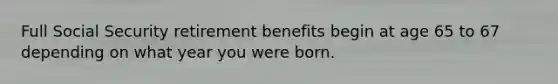 Full Social Security retirement benefits begin at age 65 to 67 depending on what year you were born.