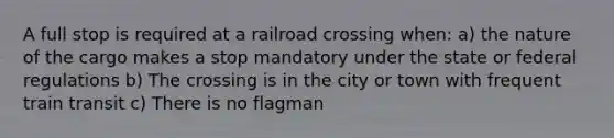 A full stop is required at a railroad crossing when: a) the nature of the cargo makes a stop mandatory under the state or federal regulations b) The crossing is in the city or town with frequent train transit c) There is no flagman