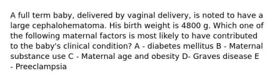 A full term baby, delivered by vaginal delivery, is noted to have a large cephalohematoma. His birth weight is 4800 g. Which one of the following maternal factors is most likely to have contributed to the baby's clinical condition? A - diabetes mellitus B - Maternal substance use C - Maternal age and obesity D- Graves disease E - Preeclampsia