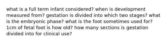 what is a full term infant considered? when is development measured from? gestation is divided into which two stages? what is the embryonic phase? what is the foot sometimes used for? 1cm of fetal foot is how old? how many sections is gestation divided into for clinical use?