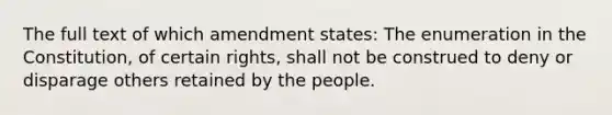 The full text of which amendment states: The enumeration in the Constitution, of certain rights, shall not be construed to deny or disparage others retained by the people.