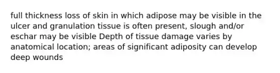 full thickness loss of skin in which adipose may be visible in the ulcer and granulation tissue is often present, slough and/or eschar may be visible Depth of tissue damage varies by anatomical location; areas of significant adiposity can develop deep wounds