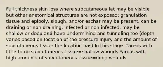 Full thickness skin loss where subcutaneous fat may be visible but other anatomical structures are not exposed; granulation tissue and epiboly, slough, and/or eschar may be present, can be draining or non draining, infected or non infected, may be shallow or deep and have undermining and tunneling too (depth varies based on location of the pressure injury and the amount of subcutaneous tissue the location has) In this stage: *areas with little to no subcutaneous tissue=shallow wounds *areas with high amounts of subcutaneous tissue=deep wounds