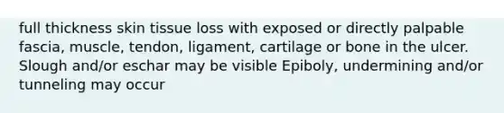 full thickness skin tissue loss with exposed or directly palpable fascia, muscle, tendon, ligament, cartilage or bone in the ulcer. Slough and/or eschar may be visible Epiboly, undermining and/or tunneling may occur