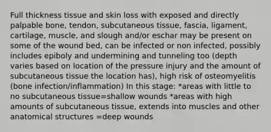 Full thickness tissue and skin loss with exposed and directly palpable bone, tendon, subcutaneous tissue, fascia, ligament, cartilage, muscle, and slough and/or eschar may be present on some of the wound bed, can be infected or non infected, possibly includes epiboly and undermining and tunneling too (depth varies based on location of the pressure injury and the amount of subcutaneous tissue the location has), high risk of osteomyelitis (bone infection/inflammation) In this stage: *areas with little to no subcutaneous tissue=shallow wounds *areas with high amounts of subcutaneous tissue, extends into muscles and other anatomical structures =deep wounds