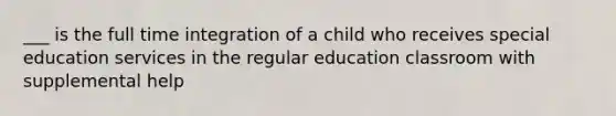 ___ is the full time integration of a child who receives special education services in the regular education classroom with supplemental help