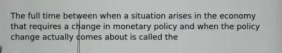 The full time between when a situation arises in the economy that requires a change in monetary policy and when the policy change actually comes about is called the