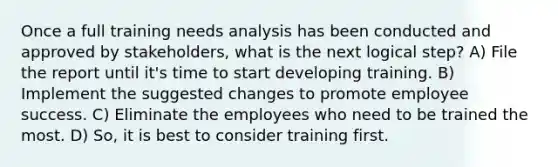 Once a full training needs analysis has been conducted and approved by stakeholders, what is the next logical step? A) File the report until it's time to start developing training. B) Implement the suggested changes to promote employee success. C) Eliminate the employees who need to be trained the most. D) So, it is best to consider training first.