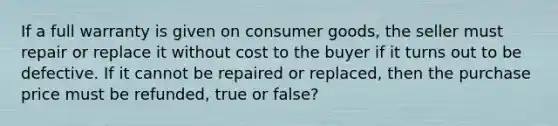 If a full warranty is given on consumer goods, the seller must repair or replace it without cost to the buyer if it turns out to be defective. If it cannot be repaired or replaced, then the purchase price must be refunded, true or false?