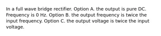 In a full wave bridge rectifier. Option A. the output is pure DC. Frequency is 0 Hz. Option B. the output frequency is twice the input frequency. Option C. the output voltage is twice the input voltage.