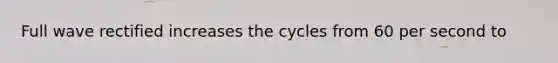 Full wave rectified increases the cycles from 60 per second to